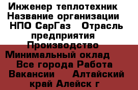 Инженер-теплотехник › Название организации ­ НПО СарГаз › Отрасль предприятия ­ Производство › Минимальный оклад ­ 1 - Все города Работа » Вакансии   . Алтайский край,Алейск г.